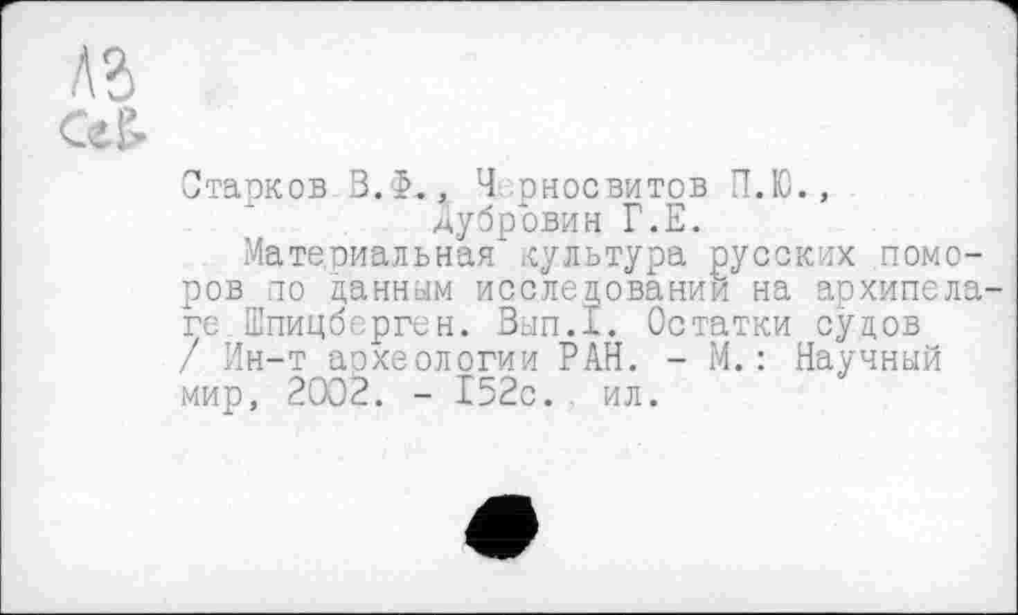 ﻿А?»
Ceß.
Старков В.Ф., Ч рносвитов П.Ю., дубровин Г.Е.
Материальная культура русских поморов ю данным исследовании на архипела ге Шпицберген. Вып.1. Остатки судов / Ин-т археологии РАН. - М.: Научный мир, 2002. - 152с. ил.